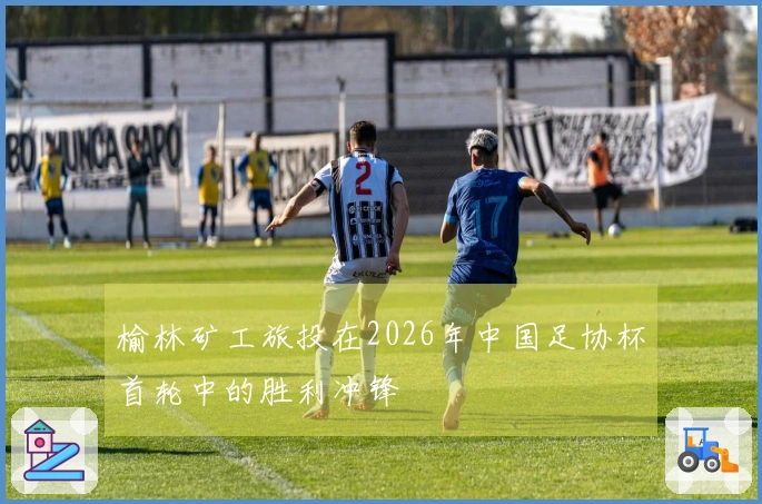 榆林矿工旅投在2026年中国足协杯首轮中的胜利冲锋