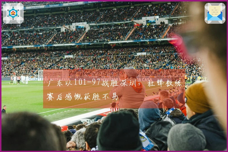 广东以101-97战胜深圳，杜锋教练赛后感慨获胜不易