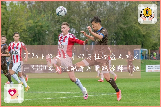 2026上海女子半程马拉松盛大开启，8000名女性跑者用奔跑诠释“她的力量”