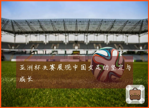 亚洲杯决赛展现中国女足的坚定与成长