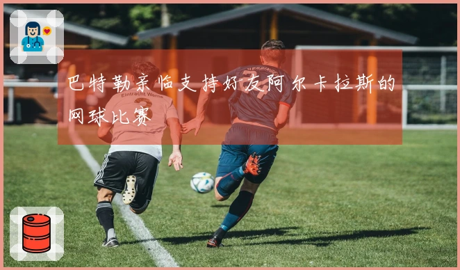 巴特勒亲临支持好友阿尔卡拉斯的网球比赛