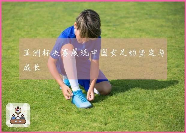 亚洲杯决赛展现中国女足的坚定与成长